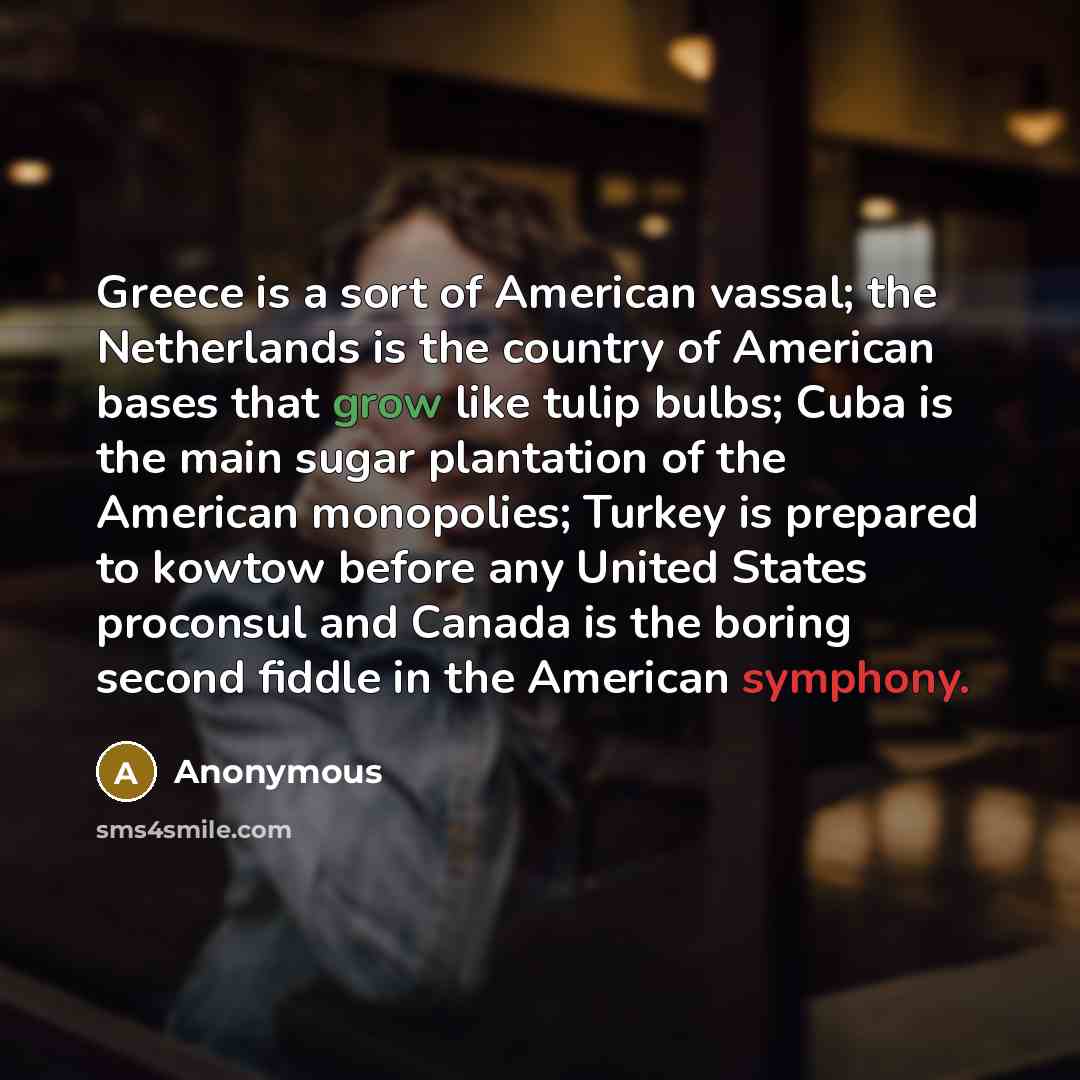 “Greece is a sort of American vassal; the Netherlands is the country of American bases that grow like tulip bulbs; Cuba is the main sugar plantation of the American monopolies; Turkey is prepared to kowtow before any United States proconsul and Canada is the boring second fiddle in the American…” quote by Anonymous