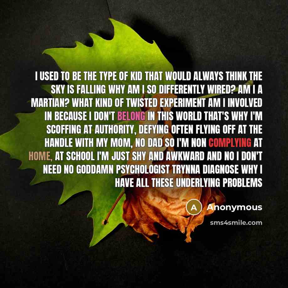 “I used to be the type of kid that would always think the sky is falling Why am I so differently wired? Am I a martian? What kind of twisted experiment am I involved in Because I don't belong in this world That's why I'm scoffing at authority, defying often Flying off at the handle with my mom, no…” quote by Anonymous