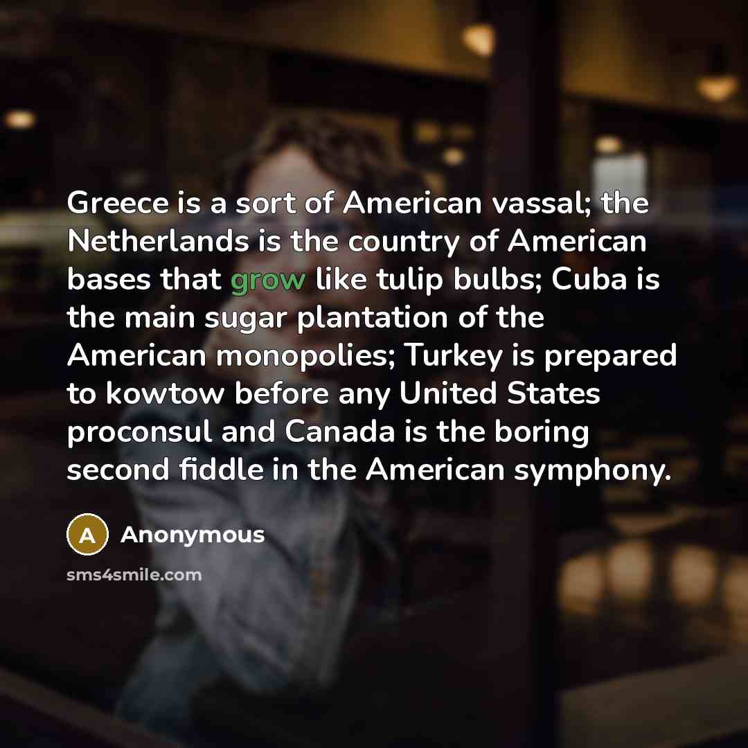 “Greece is a sort of American vassal; the Netherlands is the country of American bases that grow like tulip bulbs; Cuba is the main sugar plantation of the American monopolies; Turkey is prepared to kowtow before any United States proconsul and Canada is the boring second fiddle in the American…” quote by Anonymous
