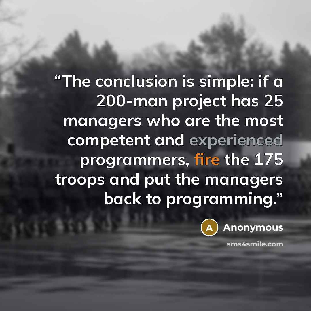“The conclusion is simple: if a 200-man project has 25 managers who are the most competent and experienced programmers, fire the 175 troops and put the managers back to programming.” quote by Anonymous