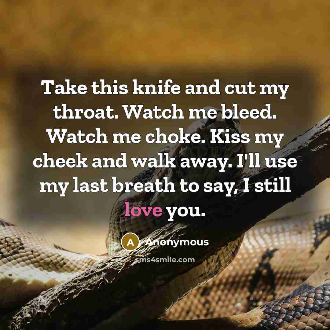 “Take this knife and cut my throat. Watch me bleed. Watch me choke. Kiss my cheek and walk away. I'll use my last breath to say, I still love you.” quote by Anonymous