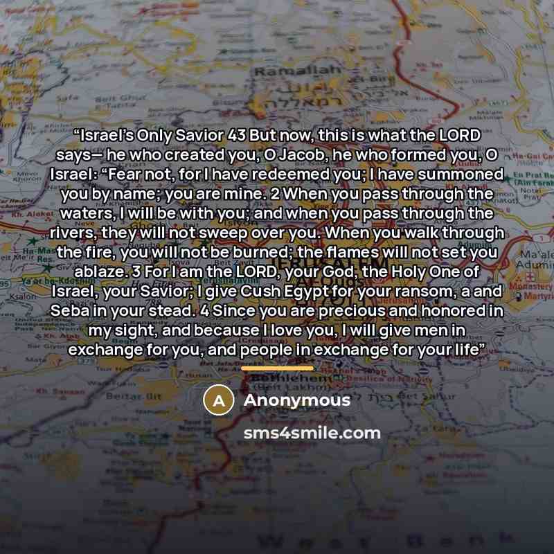 “Israel’s Only Savior 43 But now, this is what the LORD says— he who created you, O Jacob, he who formed you, O Israel: “Fear not, for I have redeemed you; I have summoned you by name; you are mine. 2 When you pass through the waters, I will be with you; and when you pass through the rivers, they…” quote by Anonymous