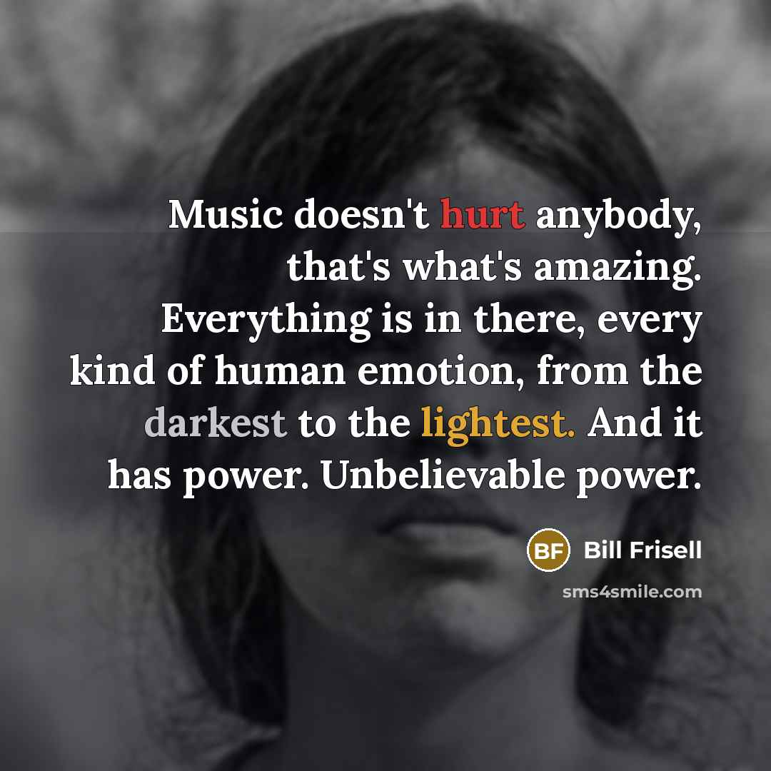 “Music doesn't hurt anybody, that's what's amazing. Everything is in there, every kind of human emotion, from the darkest to the lightest. And it has power. Unbelievable power.” quote by Bill Frisell