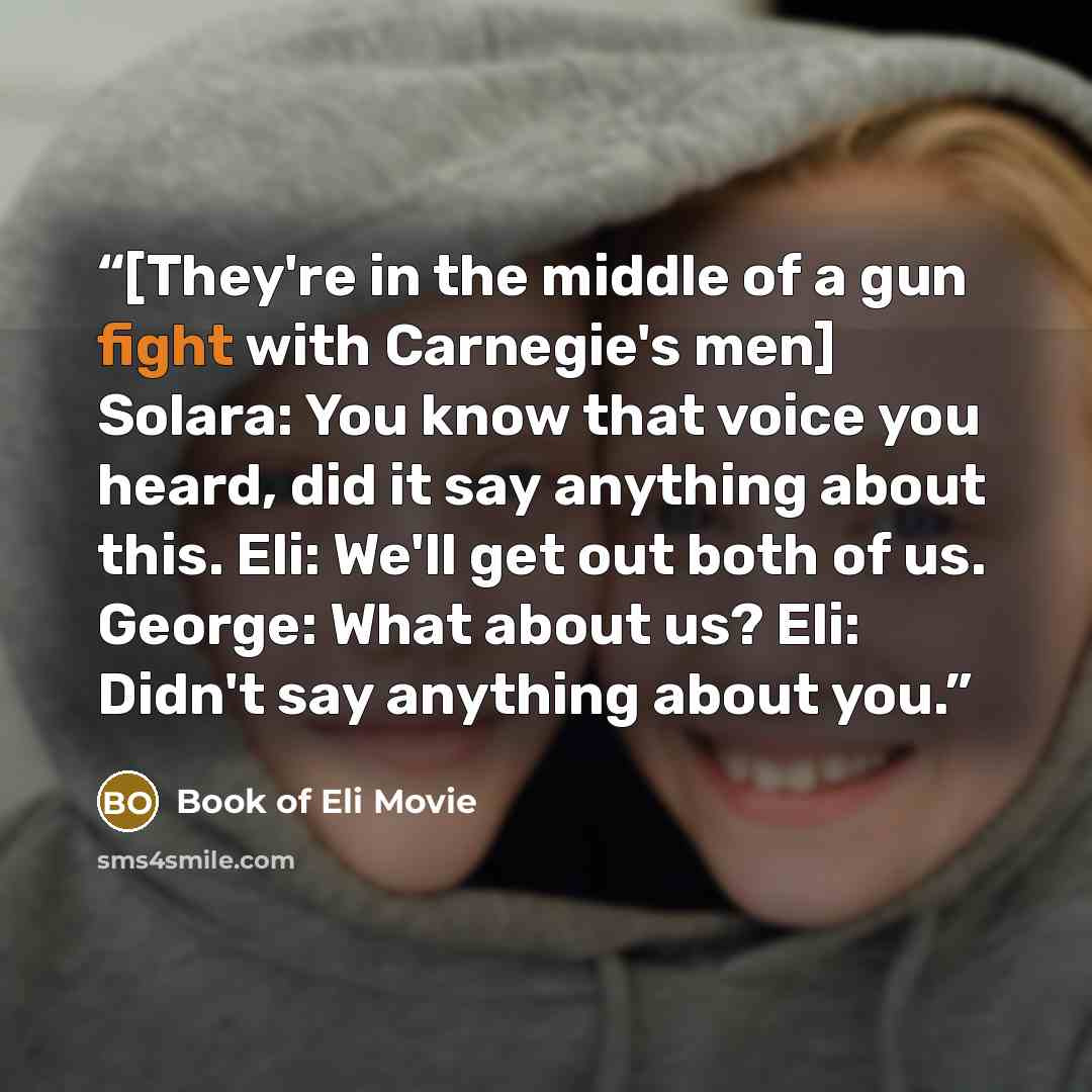 “[They're in the middle of a gun fight with Carnegie's men] Solara: You know that voice you heard, did it say anything about this. Eli: We'll get out both of us. George: What about us? Eli: Didn't say anything about you.” quote by Book of Eli Movie
