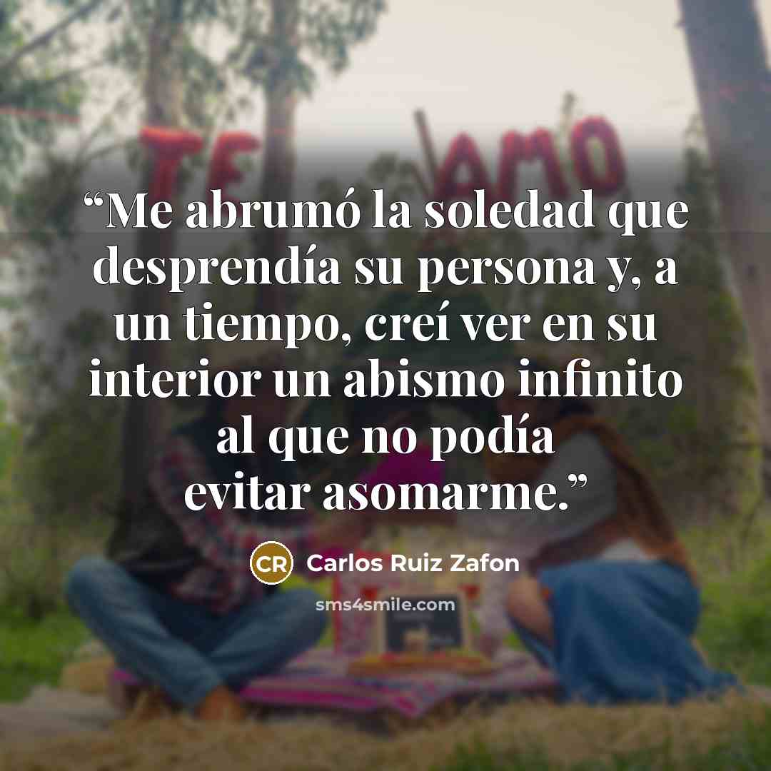 “Me abrumó la soledad que desprendía su persona y, a un tiempo, creí ver en su interior un abismo infinito al que no podía evitar asomarme.” quote by Carlos Ruiz Zafón