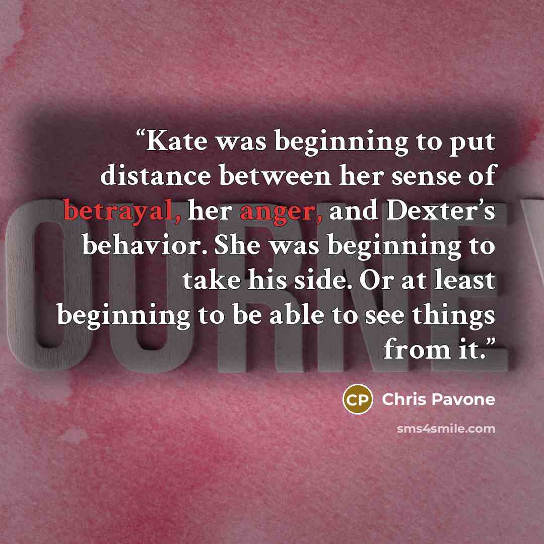 “Kate was beginning to put distance between her sense of betrayal, her anger, and Dexter’s behavior. She was beginning to take his side. Or at least beginning to be able to see things from it.” quote by Chris Pavone