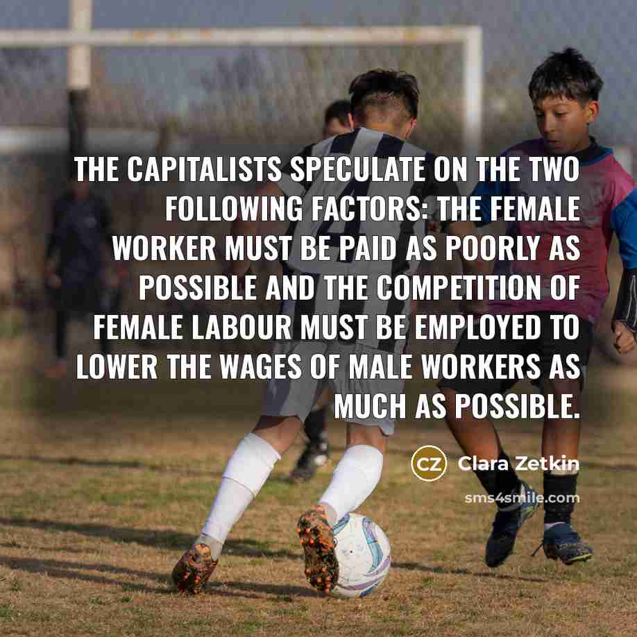 “The capitalists speculate on the two following factors: the female worker must be paid as poorly as possible and the competition of female labour must be employed to lower the wages of male workers as much as possible.” quote by Clara Zetkin
