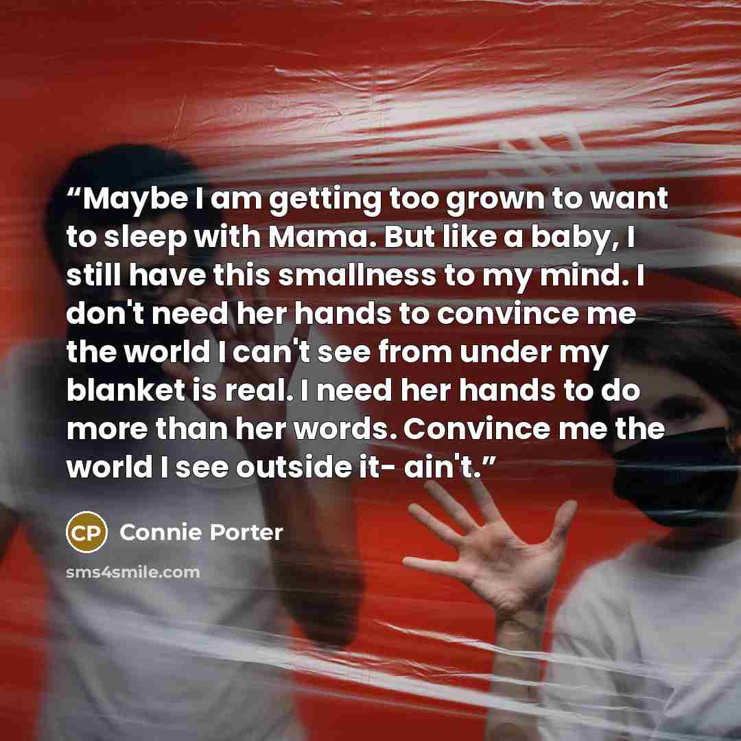 “Maybe I am getting too grown to want to sleep with Mama. But like a baby, I still have this smallness to my mind. I don't need her hands to convince me the world I can't see from under my blanket is real. I need her hands to do more than her words. Convince me the world I see outside it- ain't.” quote by Connie Porter