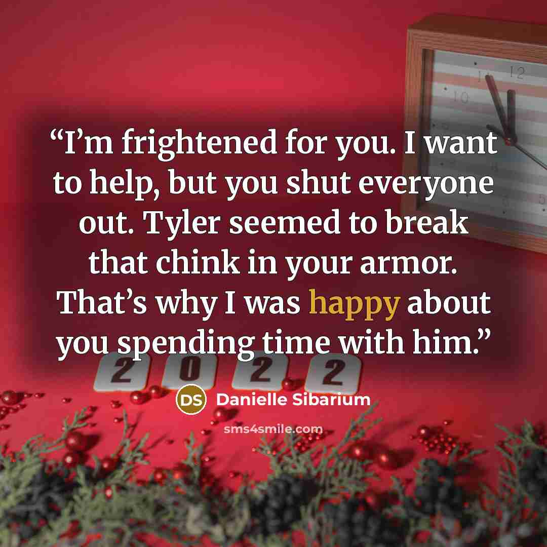 “I’m frightened for you. I want to help, but you shut everyone out. Tyler seemed to break that chink in your armor. That’s why I was happy about you spending time with him.” quote by Danielle Sibarium