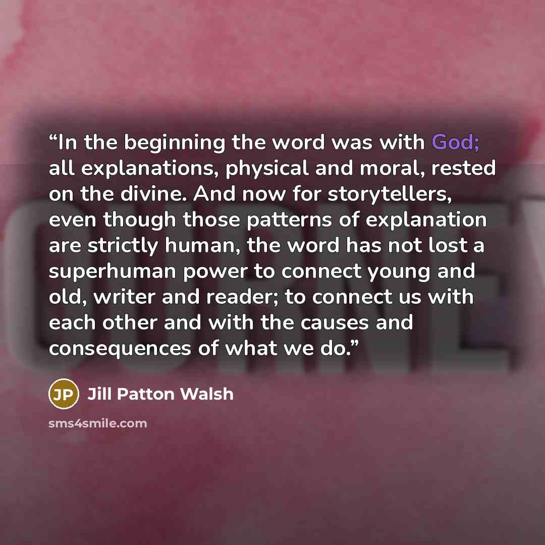 “In the beginning the word was with God; all explanations, physical and moral, rested on the divine. And now for storytellers, even though those patterns of explanation are strictly human, the word has not lost a superhuman power to connect young and old, writer and reader; to connect us with each…” quote by Jill Patton Walsh