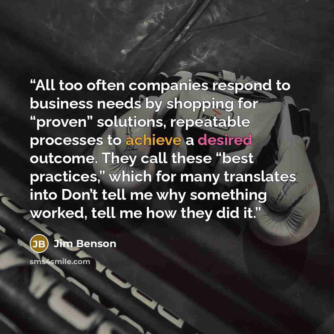 “All too often companies respond to business needs by shopping for “proven” solutions, repeatable processes to achieve a desired outcome. They call these “best practices,” which for many translates into Don’t tell me why something worked, tell me how they did it.” quote by Jim Benson