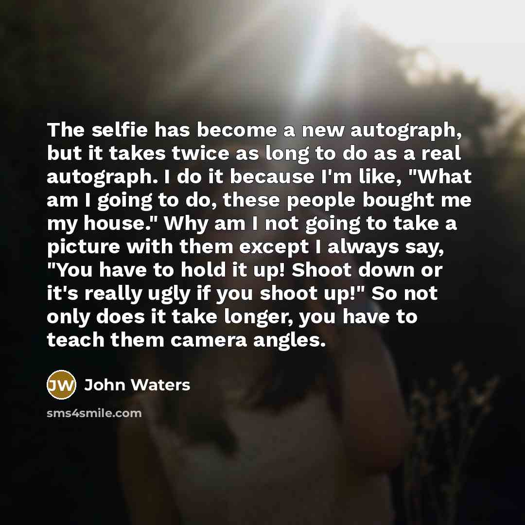 “The selfie has become a new autograph, but it takes twice as long to do as a real autograph. I do it because I'm like, "What am I going to do, these people bought me my house." Why am I not going to take a picture with them except I always say, "You have to hold it up! Shoot down or it's really…” quote by John Waters