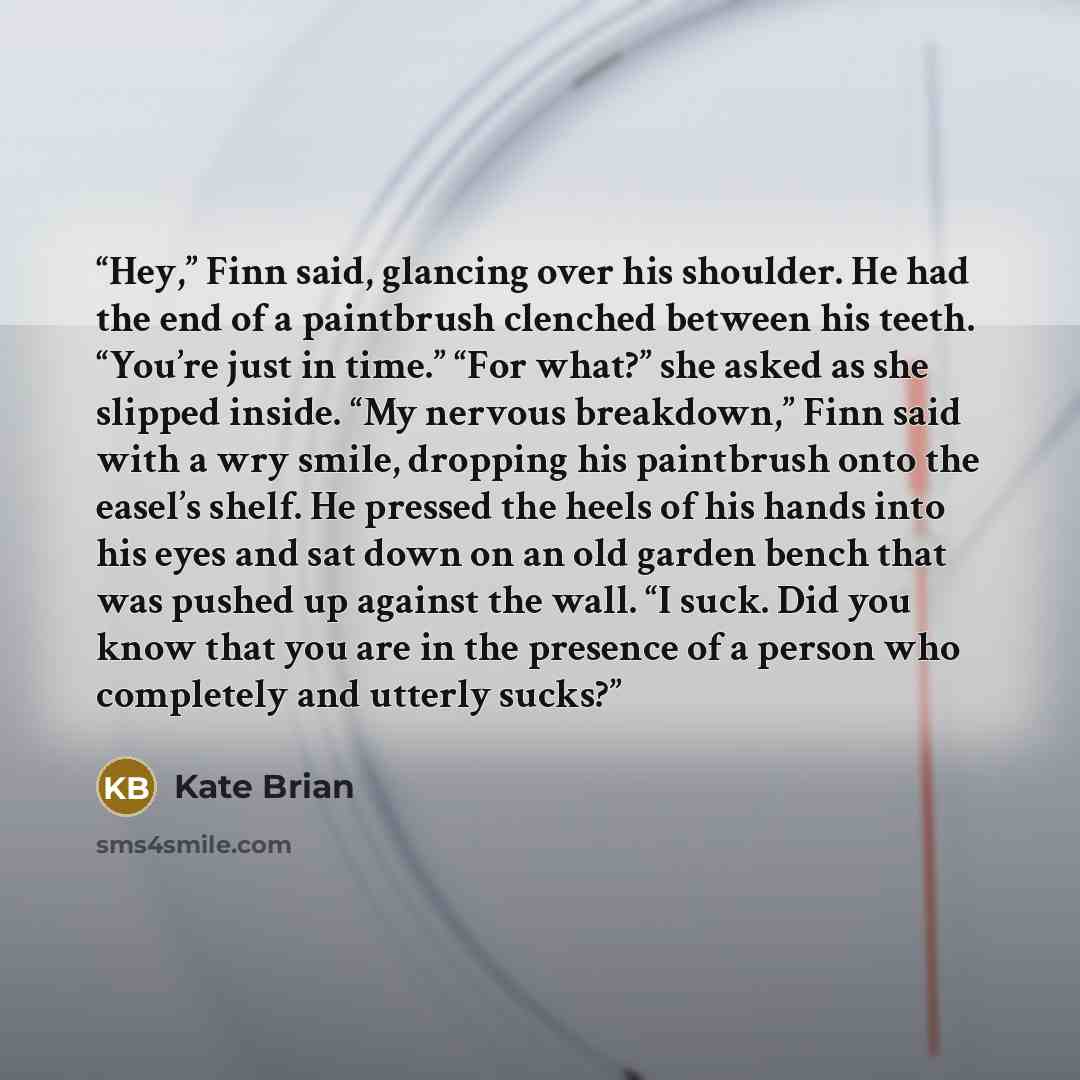 “Hey,” Finn said, glancing over his shoulder. He had the end of a paintbrush clenched between his teeth. “You’re just in time.” “For what?” she asked as she slipped inside. “My nervous breakdown,” Finn said with a wry smile, dropping his paintbrush onto the easel’s shelf. He pressed the heels of…” quote by Kate Brian
