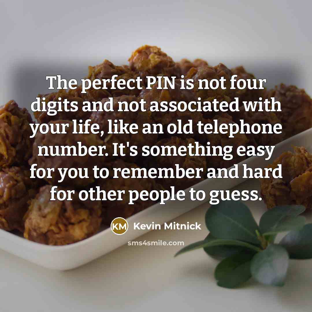 “The perfect PIN is not four digits and not associated with your life, like an old telephone number. It's something easy for you to remember and hard for other people to guess.” quote by Kevin Mitnick