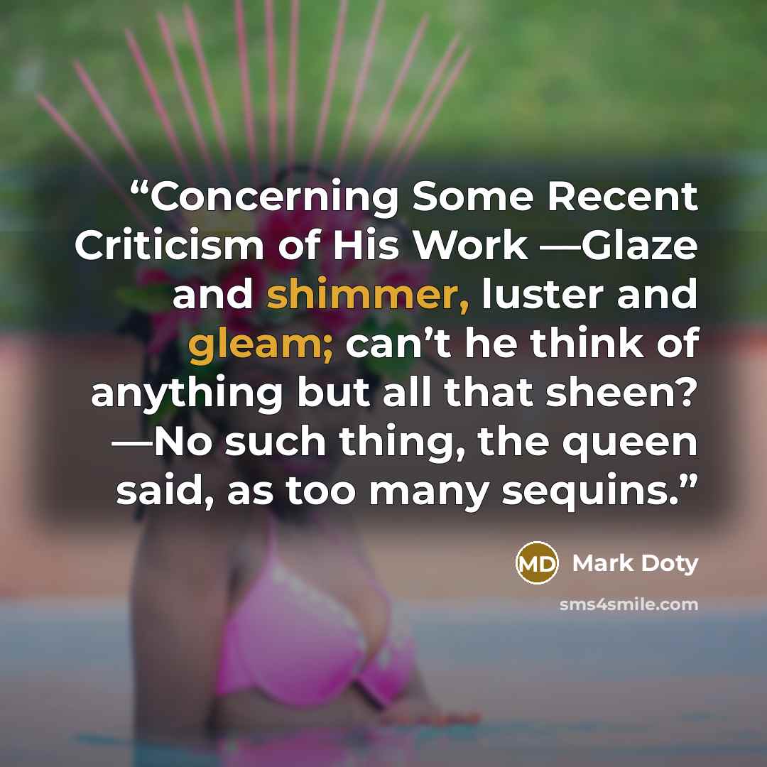 “Concerning Some Recent Criticism of His Work —Glaze and shimmer, luster and gleam; can’t he think of anything but all that sheen? —No such thing, the queen said, as too many sequins.” quote by Mark Doty