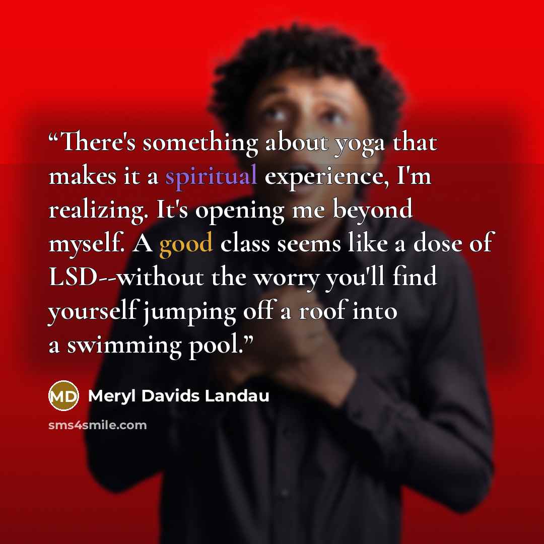 “There's something about yoga that makes it a spiritual experience, I'm realizing. It's opening me beyond myself. A good class seems like a dose of LSD--without the worry you'll find yourself jumping off a roof into a swimming pool.” quote by Meryl Davids Landau