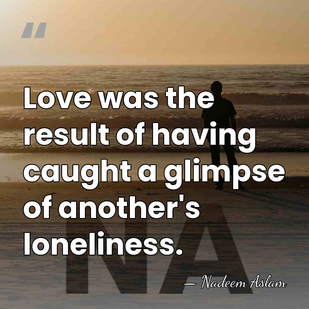Love was the result of having caught a glimpse of another's loneliness. - Nadeem Aslam