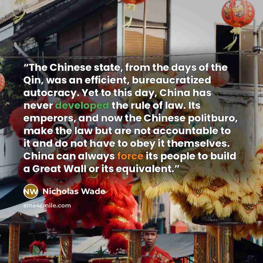 “The Chinese state, from the days of the Qin, was an efficient, bureaucratized autocracy. Yet to this day, China has never developed the rule of law. Its emperors, and now the Chinese politburo, make the law but are not accountable to it and do not have to obey it themselves. China can always force…” quote by Nicholas Wade