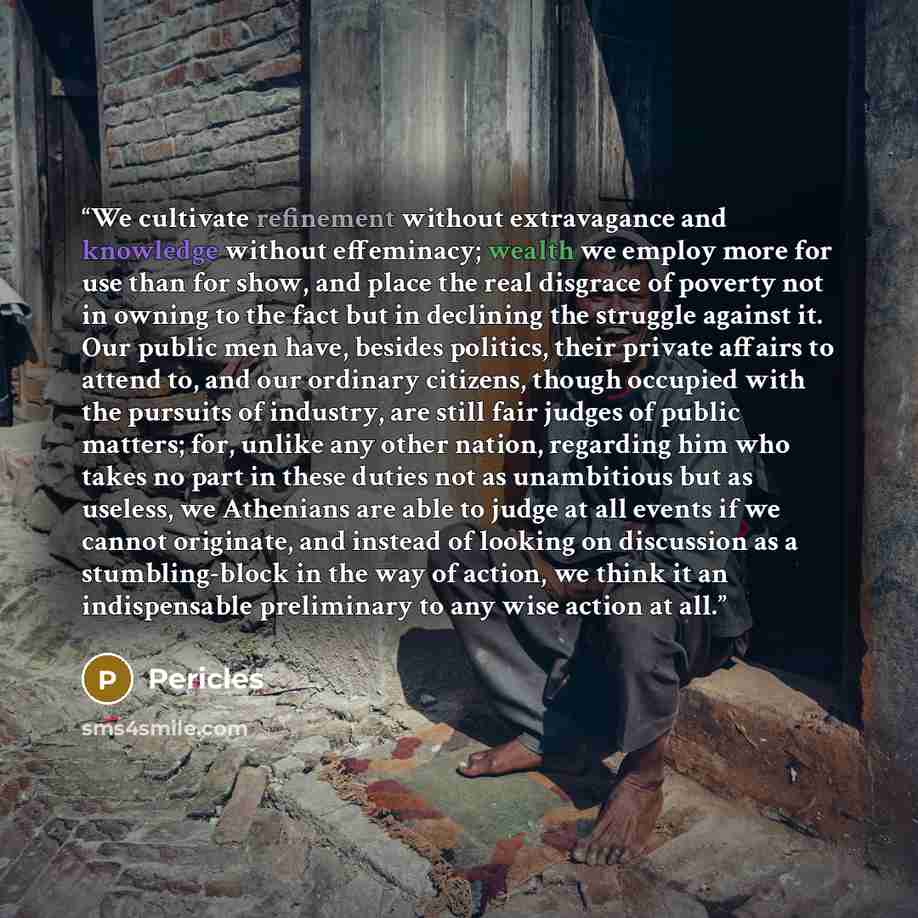 “We cultivate refinement without extravagance and knowledge without effeminacy; wealth we employ more for use than for show, and place the real disgrace of poverty not in owning to the fact but in declining the struggle against it. Our public men have, besides politics, their private affairs to…” quote by Pericles