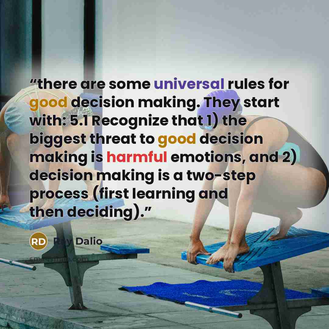 “there are some universal rules for good decision making. They start with: 5.1 Recognize that 1) the biggest threat to good decision making is harmful emotions, and 2) decision making is a two-step process (first learning and then deciding).” quote by Ray Dalio