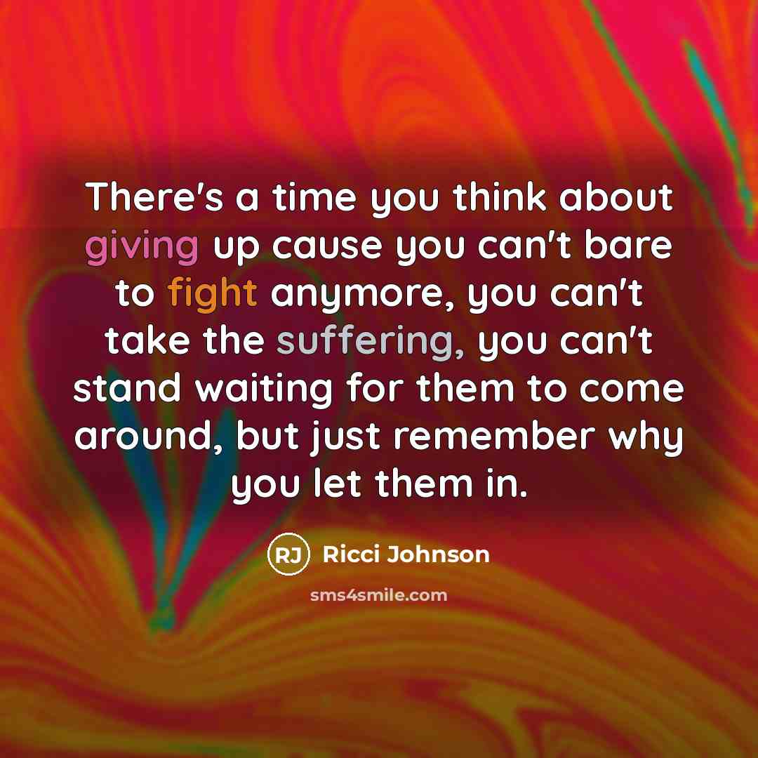 “There's a time you think about giving up cause you can't bare to fight anymore, you can't take the suffering, you can't stand waiting for them to come around, but just remember why you let them in.” quote by Ricci Johnson