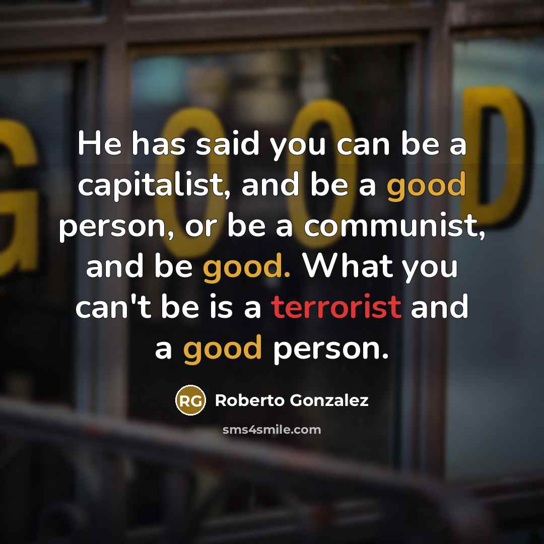 “He has said you can be a capitalist, and be a good person, or be a communist, and be good. What you can't be is a terrorist and a good person.” quote by Roberto Gonzalez