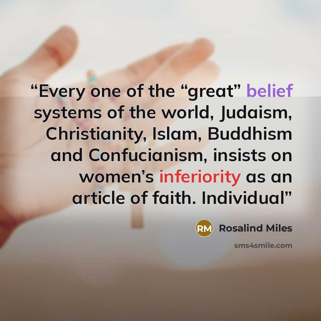 “Every one of the “great” belief systems of the world, Judaism, Christianity, Islam, Buddhism and Confucianism, insists on women’s inferiority as an article of faith. Individual” quote by Rosalind Miles