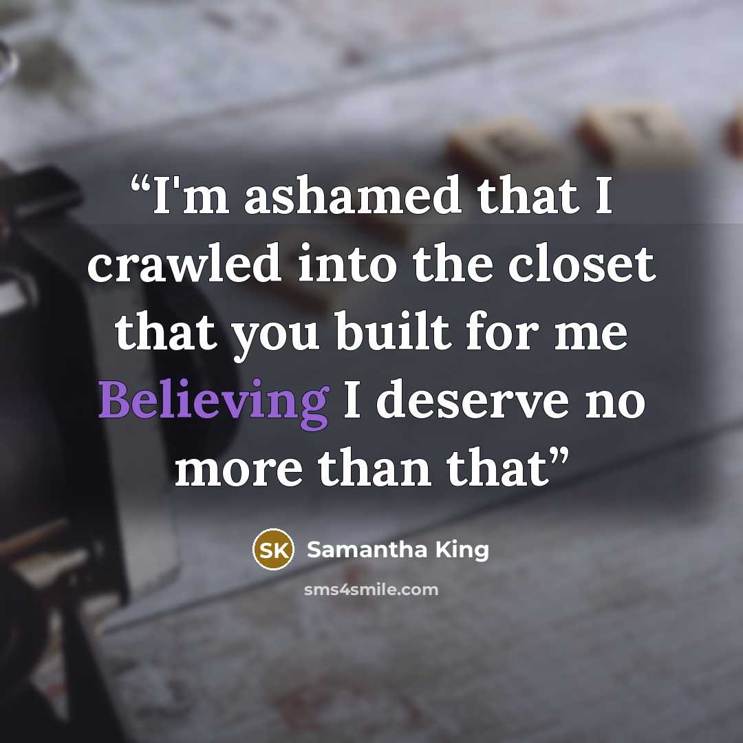 “I'm ashamed that I crawled into the closet that you built for me Believing I deserve no more than that” quote by Samantha King