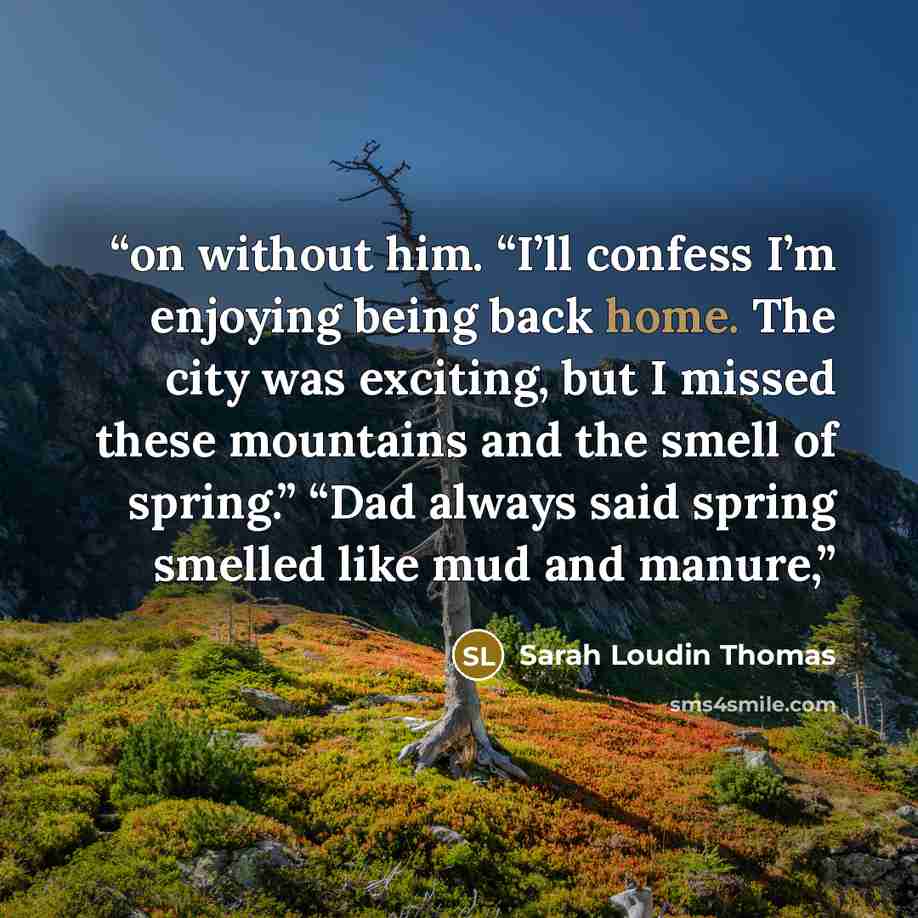 “on without him. “I’ll confess I’m enjoying being back home. The city was exciting, but I missed these mountains and the smell of spring.” “Dad always said spring smelled like mud and manure,” quote by Sarah Loudin Thomas