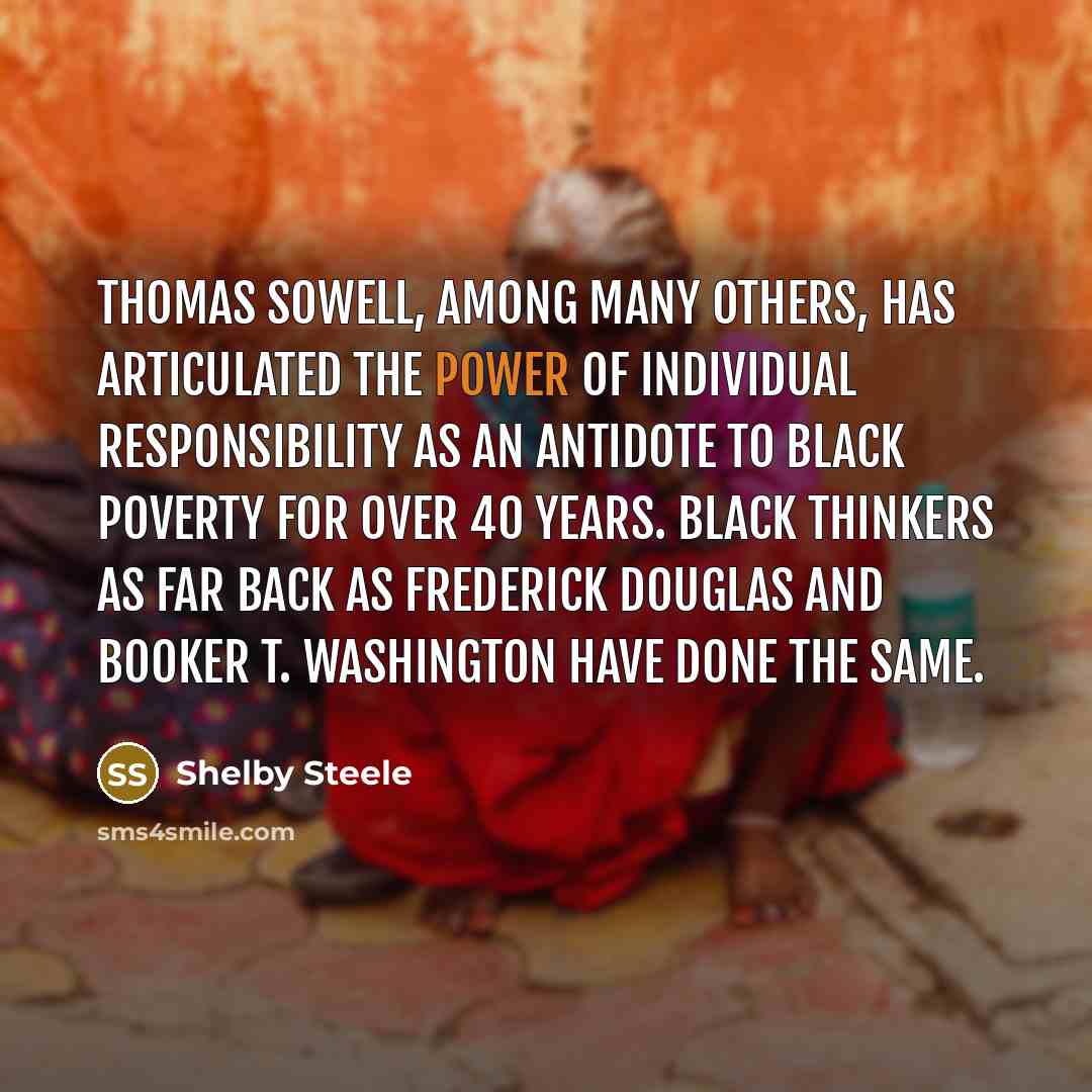 “Thomas Sowell, among many others, has articulated the power of individual responsibility as an antidote to black poverty for over 40 years. Black thinkers as far back as Frederick Douglas and Booker T. Washington have done the same.” quote by Shelby Steele