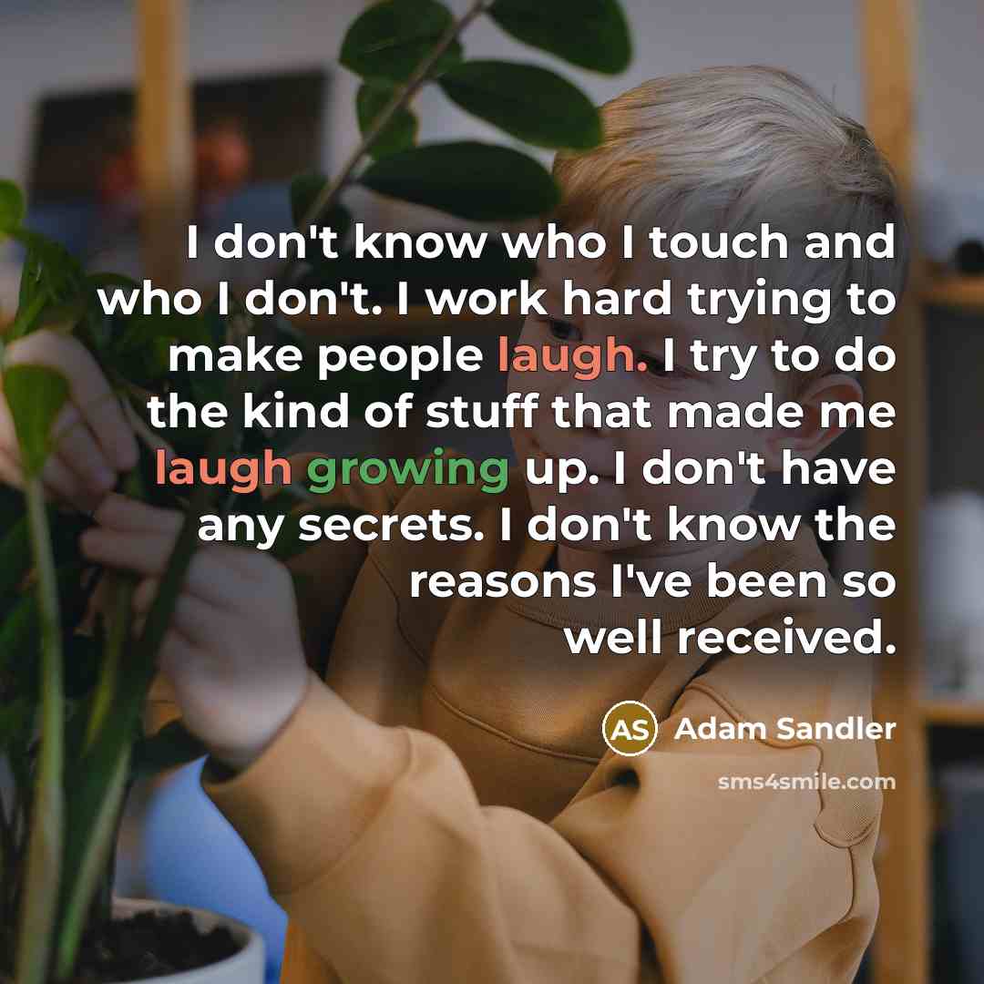 “I don't know who I touch and who I don't. I work hard trying to make people laugh. I try to do the kind of stuff that made me laugh growing up. I don't have any secrets. I don't know the reasons I've been so well received.” quote by Adam Sandler