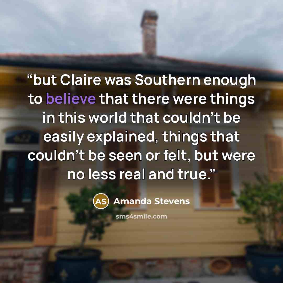 “but Claire was Southern enough to believe that there were things in this world that couldn’t be easily explained, things that couldn’t be seen or felt, but were no less real and true.” quote by Amanda Stevens