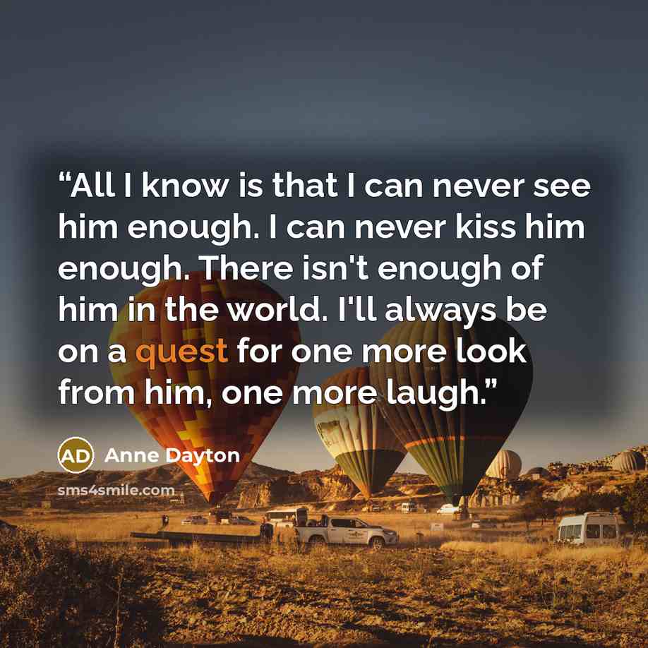 “All I know is that I can never see him enough. I can never kiss him enough. There isn't enough of him in the world. I'll always be on a quest for one more look from him, one more laugh.” quote by Anne Dayton