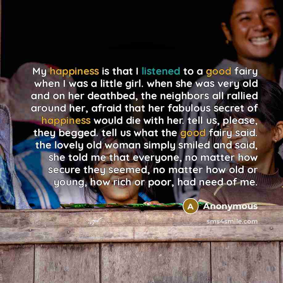 “My happiness is that I listened to a good fairy when I was a little girl. when she was very old and on her deathbed, the neighbors all rallied around her, afraid that her fabulous secret of happiness would die with her. tell us, please, they begged. tell us what the good fairy said. the lovely old…” quote by Anonymous