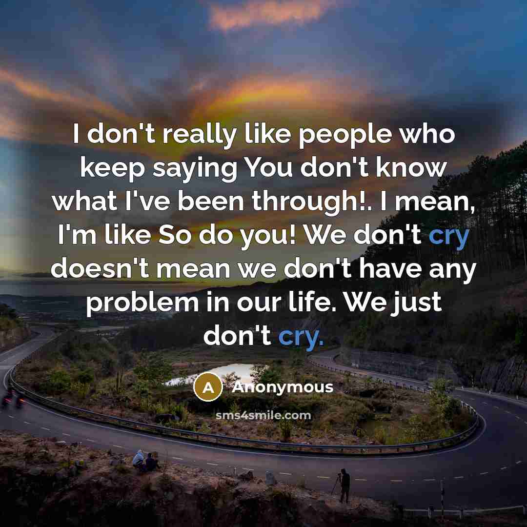 “I don't really like people who keep saying You don't know what I've been through!. I mean, I'm like So do you! We don't cry doesn't mean we don't have any problem in our life. We just don't cry.” quote by Anonymous
