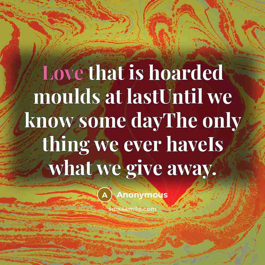 “Love that is hoarded moulds at lastUntil we know some dayThe only thing we ever haveIs what we give away.” quote by Anonymous
