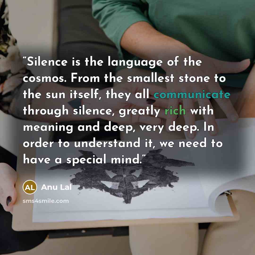 “Silence is the language of the cosmos. From the smallest stone to the sun itself, they all communicate through silence, greatly rich with meaning and deep, very deep. In order to understand it, we need to have a special mind.” quote by Anu Lal
