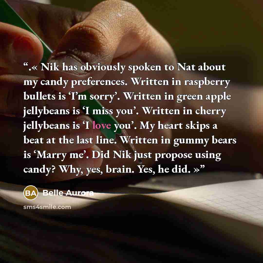“.« Nik has obviously spoken to Nat about my candy preferences. Written in raspberry bullets is ‘I’m sorry’. Written in green apple jellybeans is ‘I miss you’. Written in cherry jellybeans is ‘I love you’. My heart skips a beat at the last line. Written in gummy bears is ‘Marry me’. Did Nik just…” quote by Belle Aurora
