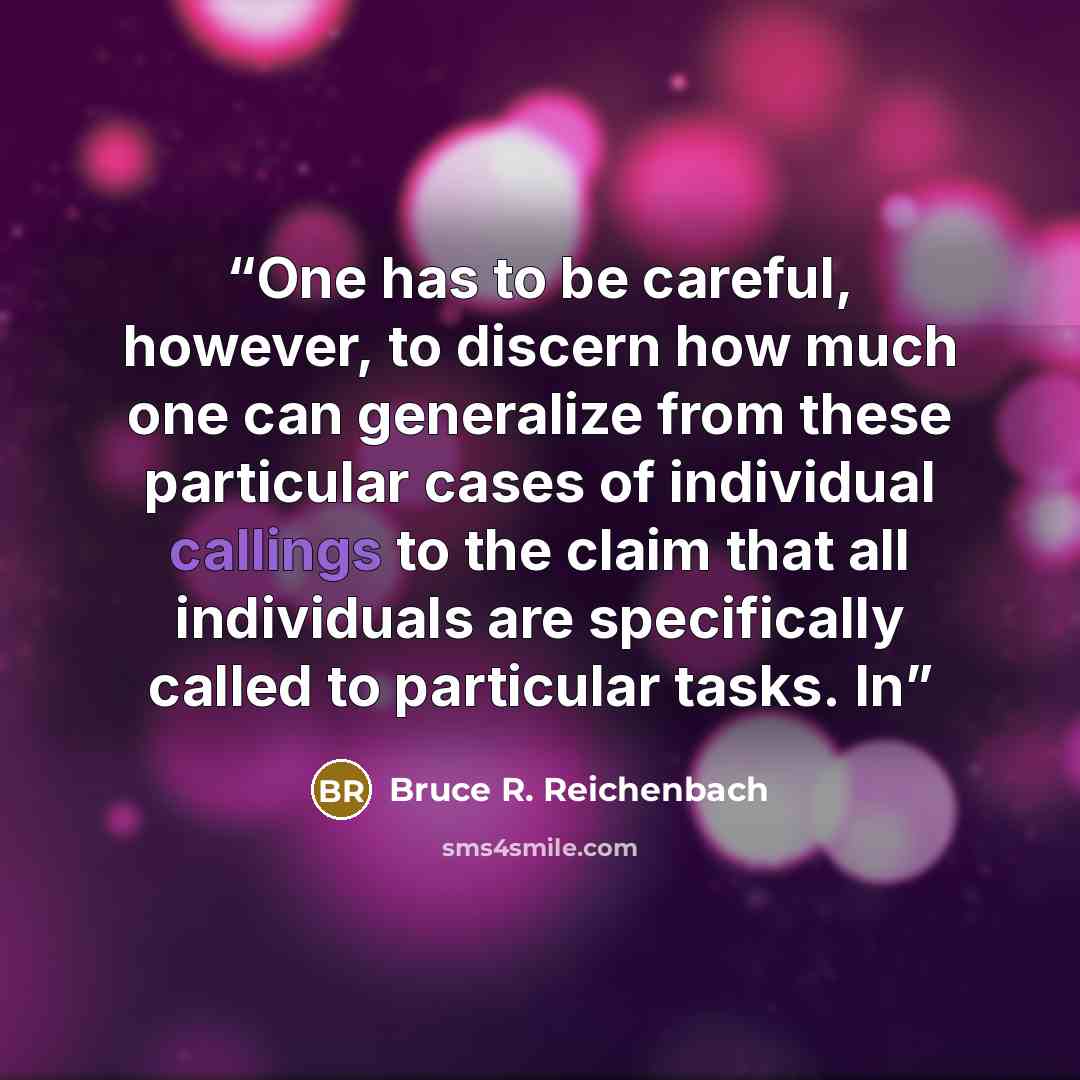 “One has to be careful, however, to discern how much one can generalize from these particular cases of individual callings to the claim that all individuals are specifically called to particular tasks. In” quote by Bruce R. Reichenbach
