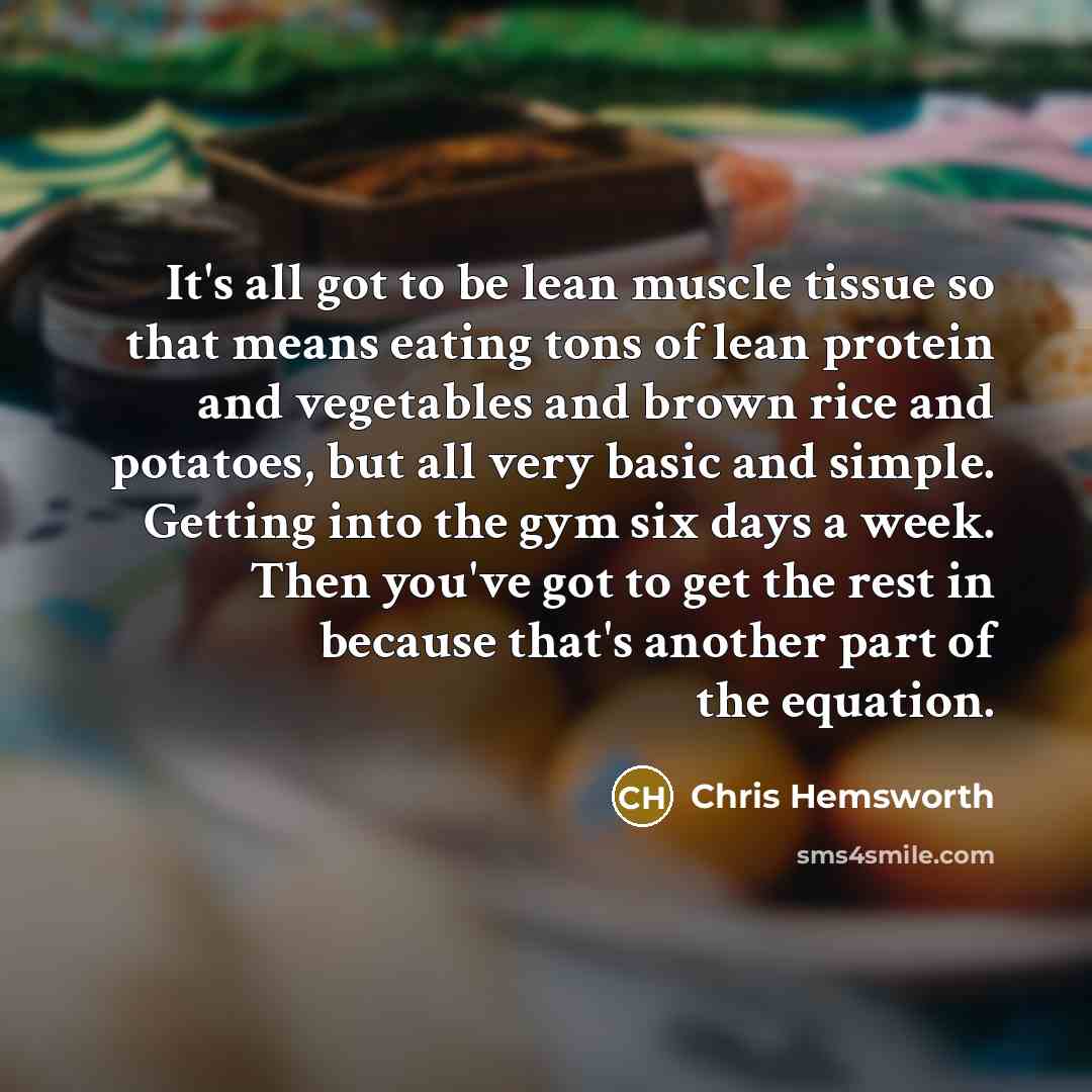 “It's all got to be lean muscle tissue so that means eating tons of lean protein and vegetables and brown rice and potatoes, but all very basic and simple. Getting into the gym six days a week. Then you've got to get the rest in because that's another part of the equation.” quote by Chris Hemsworth