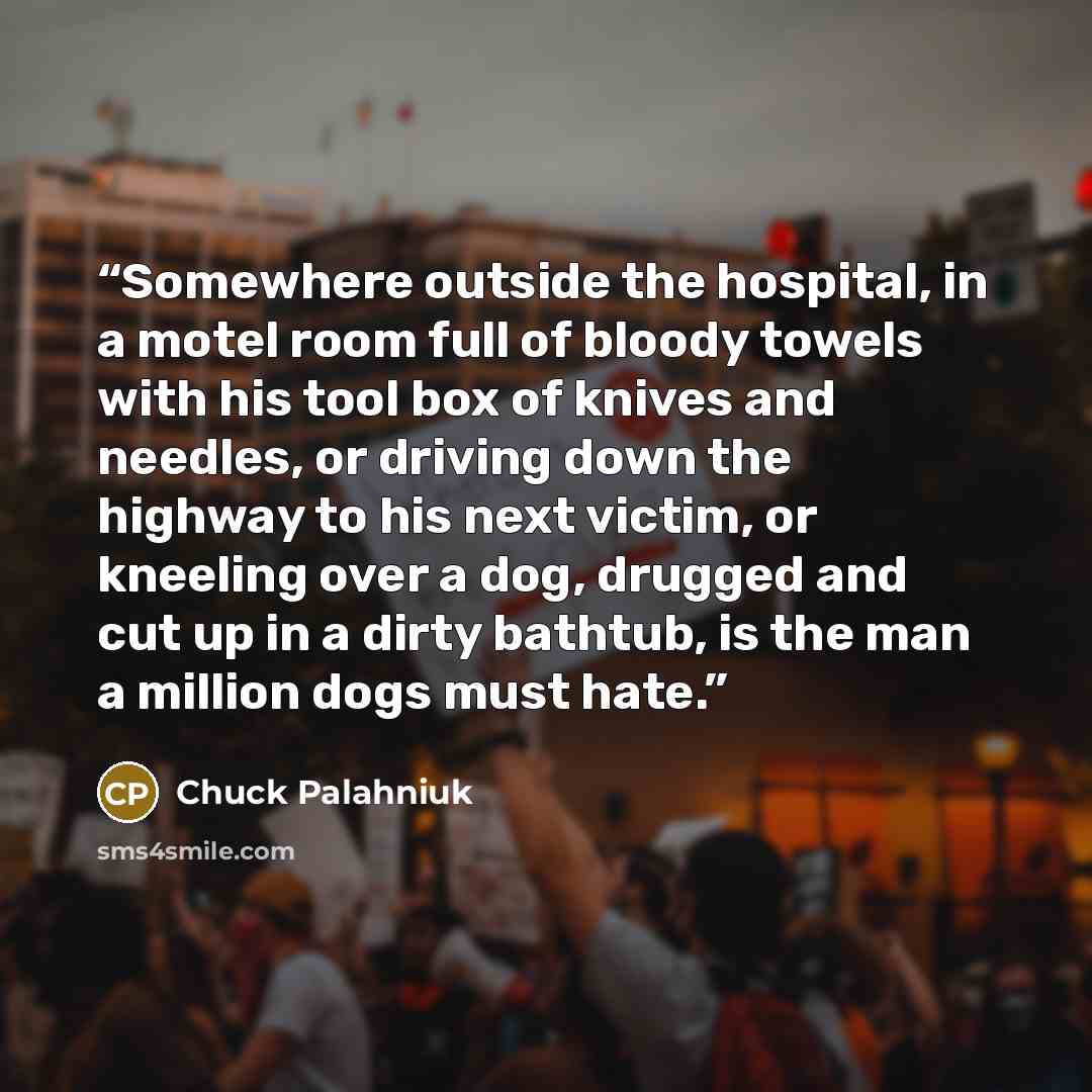“Somewhere outside the hospital, in a motel room full of bloody towels with his tool box of knives and needles, or driving down the highway to his next victim, or kneeling over a dog, drugged and cut up in a dirty bathtub, is the man a million dogs must hate.” quote by Chuck Palahniuk