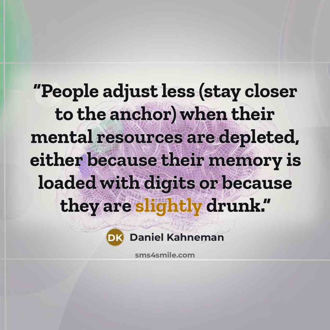 “People adjust less (stay closer to the anchor) when their mental resources are depleted, either because their memory is loaded with digits or because they are slightly drunk.” quote by Daniel Kahneman