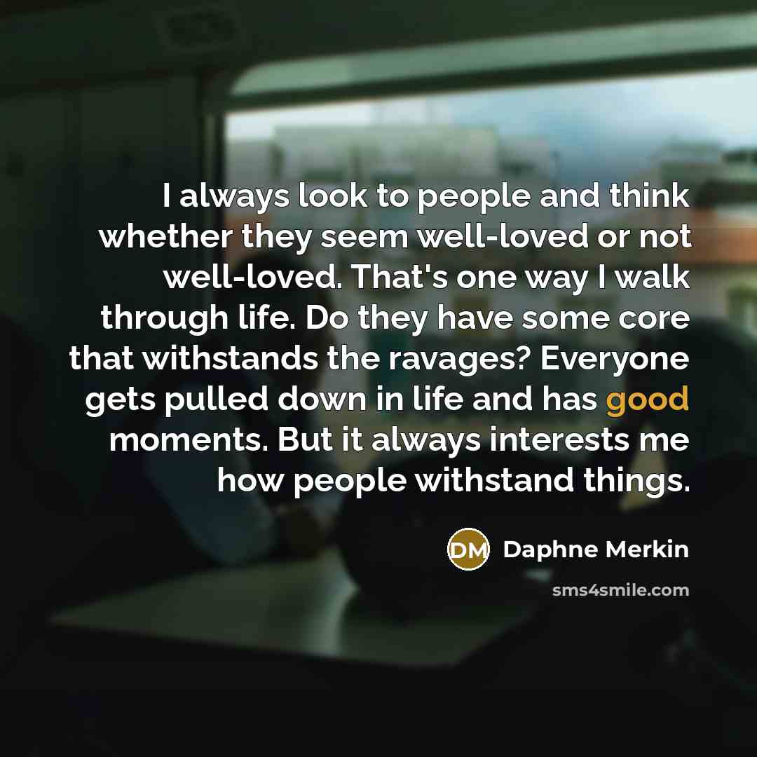 “I always look to people and think whether they seem well-loved or not well-loved. That's one way I walk through life. Do they have some core that withstands the ravages? Everyone gets pulled down in life and has good moments. But it always interests me how people withstand things.” quote by Daphne Merkin