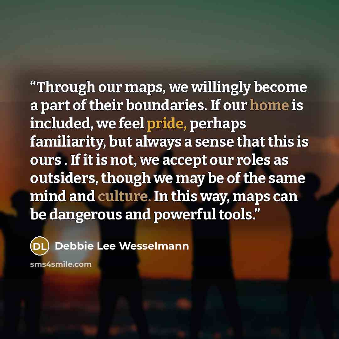 “Through our maps, we willingly become a part of their boundaries. If our home is included, we feel pride, perhaps familiarity, but always a sense that this is ours . If it is not, we accept our roles as outsiders, though we may be of the same mind and culture. In this way, maps can be dangerous…” quote by Debbie Lee Wesselmann