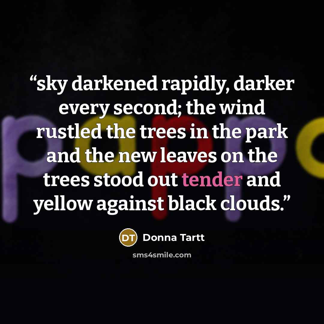 “sky darkened rapidly, darker every second; the wind rustled the trees in the park and the new leaves on the trees stood out tender and yellow against black clouds.” quote by Donna Tartt
