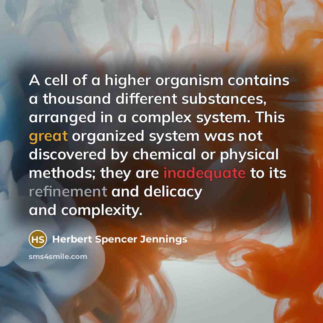 “A cell of a higher organism contains a thousand different substances, arranged in a complex system. This great organized system was not discovered by chemical or physical methods; they are inadequate to its refinement and delicacy and complexity.” quote by Herbert Spencer Jennings