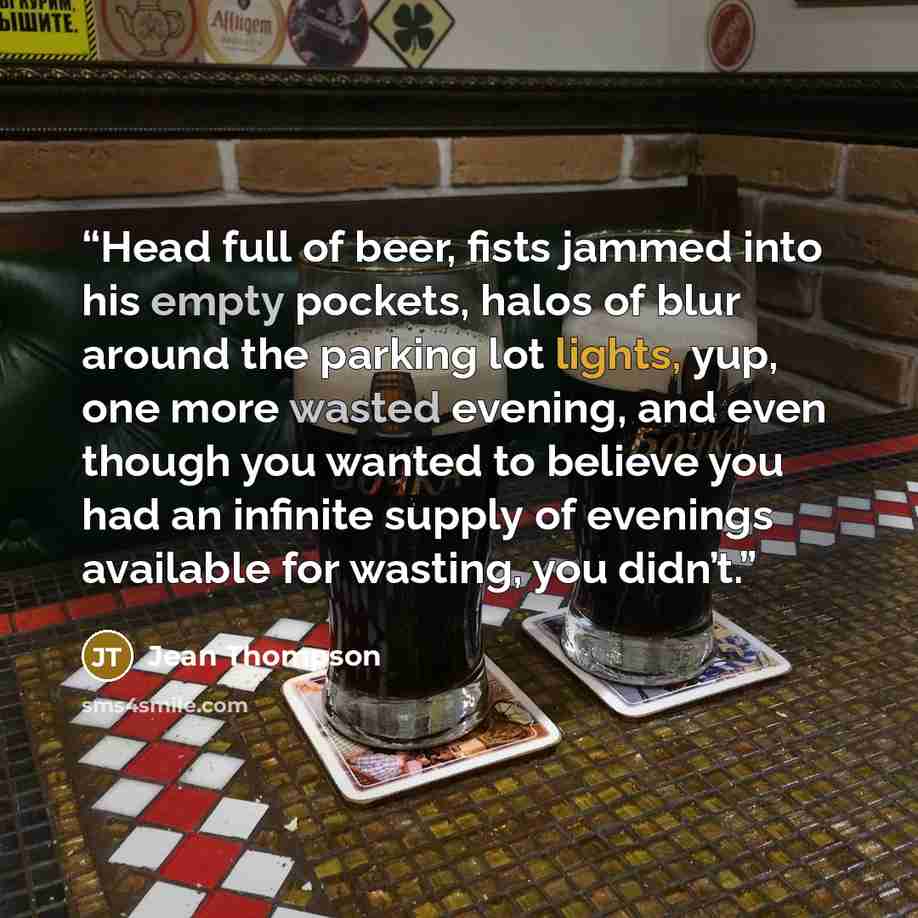 “Head full of beer, fists jammed into his empty pockets, halos of blur around the parking lot lights, yup, one more wasted evening, and even though you wanted to believe you had an infinite supply of evenings available for wasting, you didn’t.” quote by Jean Thompson