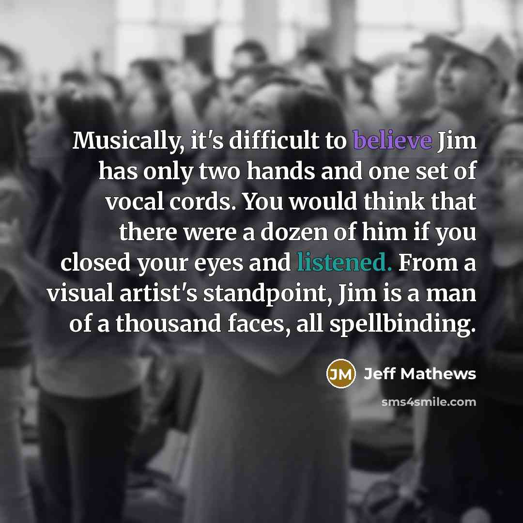 “Musically, it's difficult to believe Jim has only two hands and one set of vocal cords. You would think that there were a dozen of him if you closed your eyes and listened. From a visual artist's standpoint, Jim is a man of a thousand faces, all spellbinding.” quote by Jeff Mathews