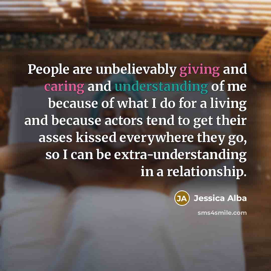 “People are unbelievably giving and caring and understanding of me because of what I do for a living and because actors tend to get their asses kissed everywhere they go, so I can be extra-understanding in a relationship.” quote by Jessica Alba