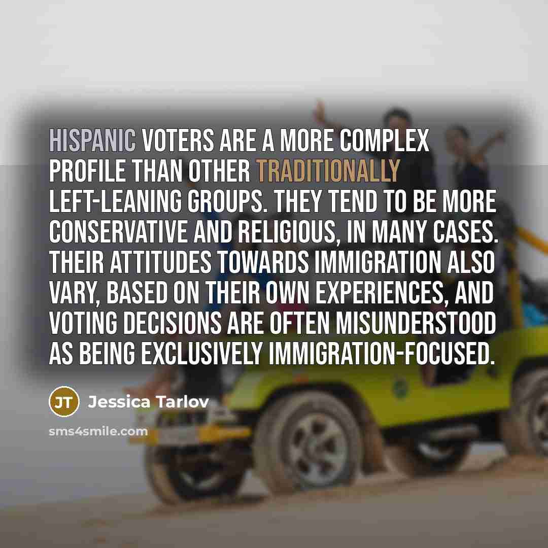 “Hispanic voters are a more complex profile than other traditionally left-leaning groups. They tend to be more conservative and religious, in many cases. Their attitudes towards immigration also vary, based on their own experiences, and voting decisions are often misunderstood as being exclusively…” quote by Jessica Tarlov